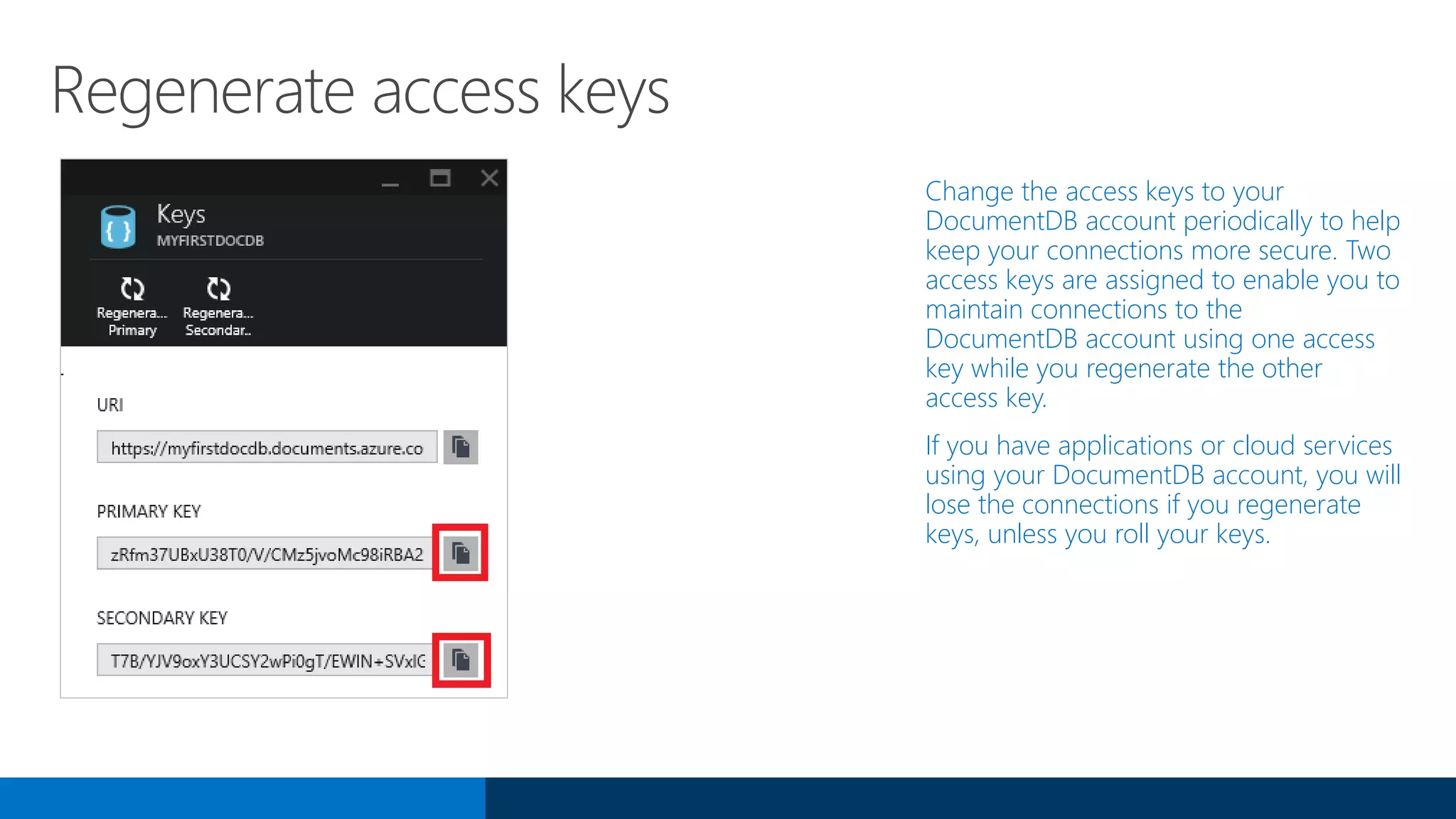 Regenerate access keys
Change the access keys to your
DocumentDB account periodically to help
keep your connections more secure. Two
access keys are assigned to enable you to
maintain connections to the
DocumentDB account using one access
key while you regenerate the other
access key.
If you have applications or cloud services
using your DocumentDB account, you will
lose the connections if you regenerate
keys, unless you roll your keys.
 