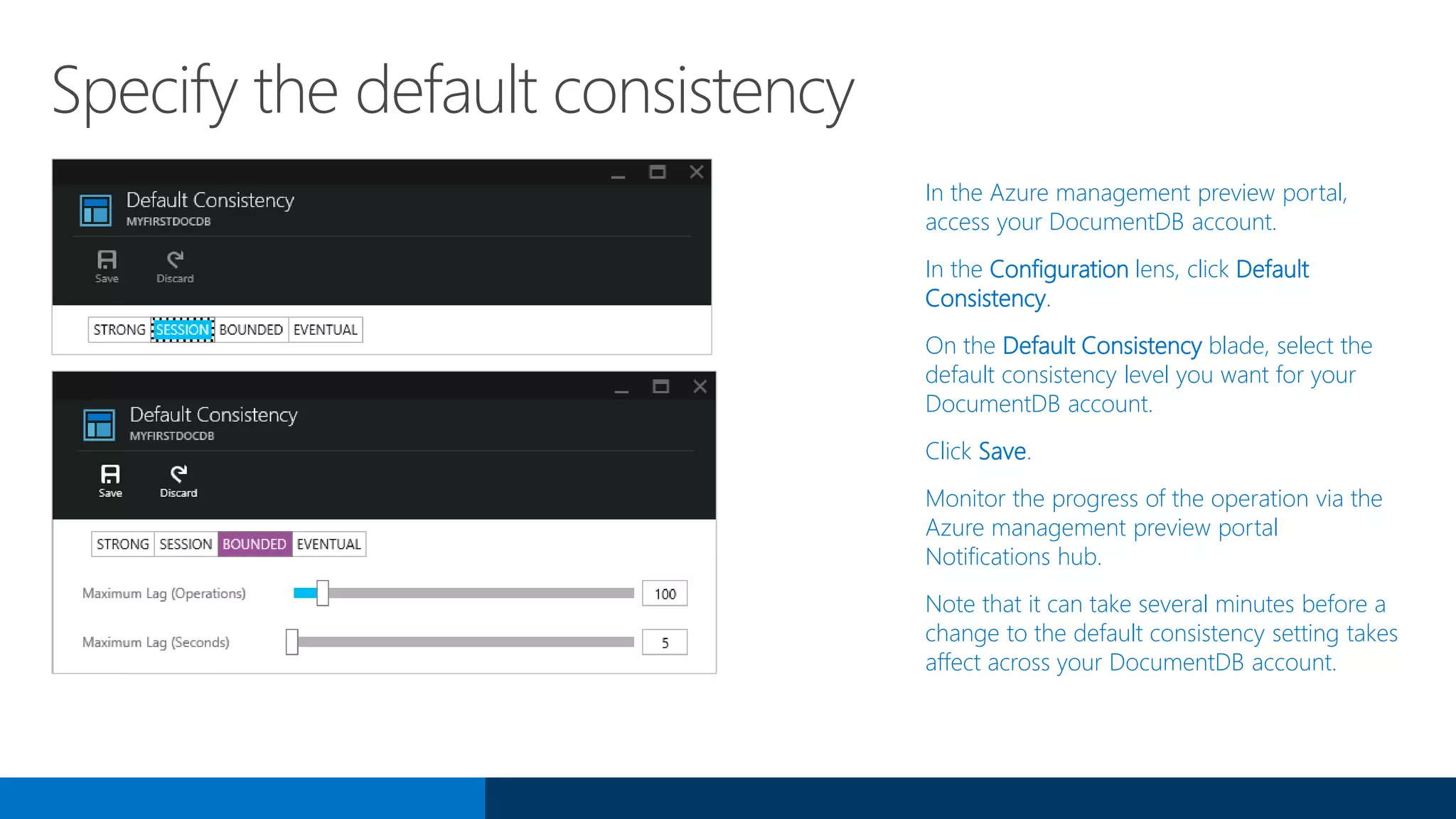 Specify the default consistency
In the Azure management preview portal,
access your DocumentDB account.
In the Configuration lens, click Default
Consistency.
On the Default Consistency blade, select the
default consistency level you want for your
DocumentDB account.
Click Save.
Monitor the progress of the operation via the
Azure management preview portal
Notifications hub.
Note that it can take several minutes before a
change to the default consistency setting takes
affect across your DocumentDB account.
 