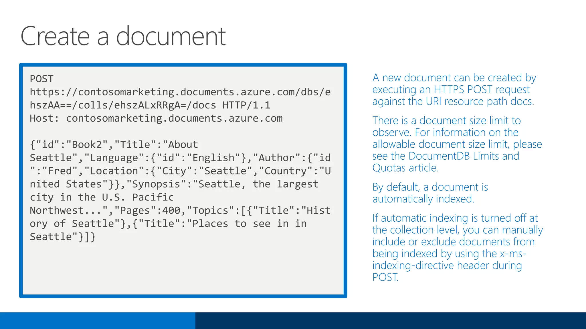 POST
https://contosomarketing.documents.azure.com/dbs/e
hszAA==/colls/ehszALxRRgA=/docs HTTP/1.1
Host: contosomarketing.documents.azure.com
{"id":"Book2","Title":"About
Seattle","Language":{"id":"English"},"Author":{"id
":"Fred","Location":{"City":"Seattle","Country":"U
nited States"}},"Synopsis":"Seattle, the largest
city in the U.S. Pacific
Northwest...","Pages":400,"Topics":[{"Title":"Hist
ory of Seattle"},{"Title":"Places to see in in
Seattle"}]}
A new document can be created by
executing an HTTPS POST request
against the URI resource path docs.
There is a document size limit to
observe. For information on the
allowable document size limit, please
see the DocumentDB Limits and
Quotas article.
By default, a document is
automatically indexed.
If automatic indexing is turned off at
the collection level, you can manually
include or exclude documents from
being indexed by using the x-ms-
indexing-directive header during
POST.
Create a document
 