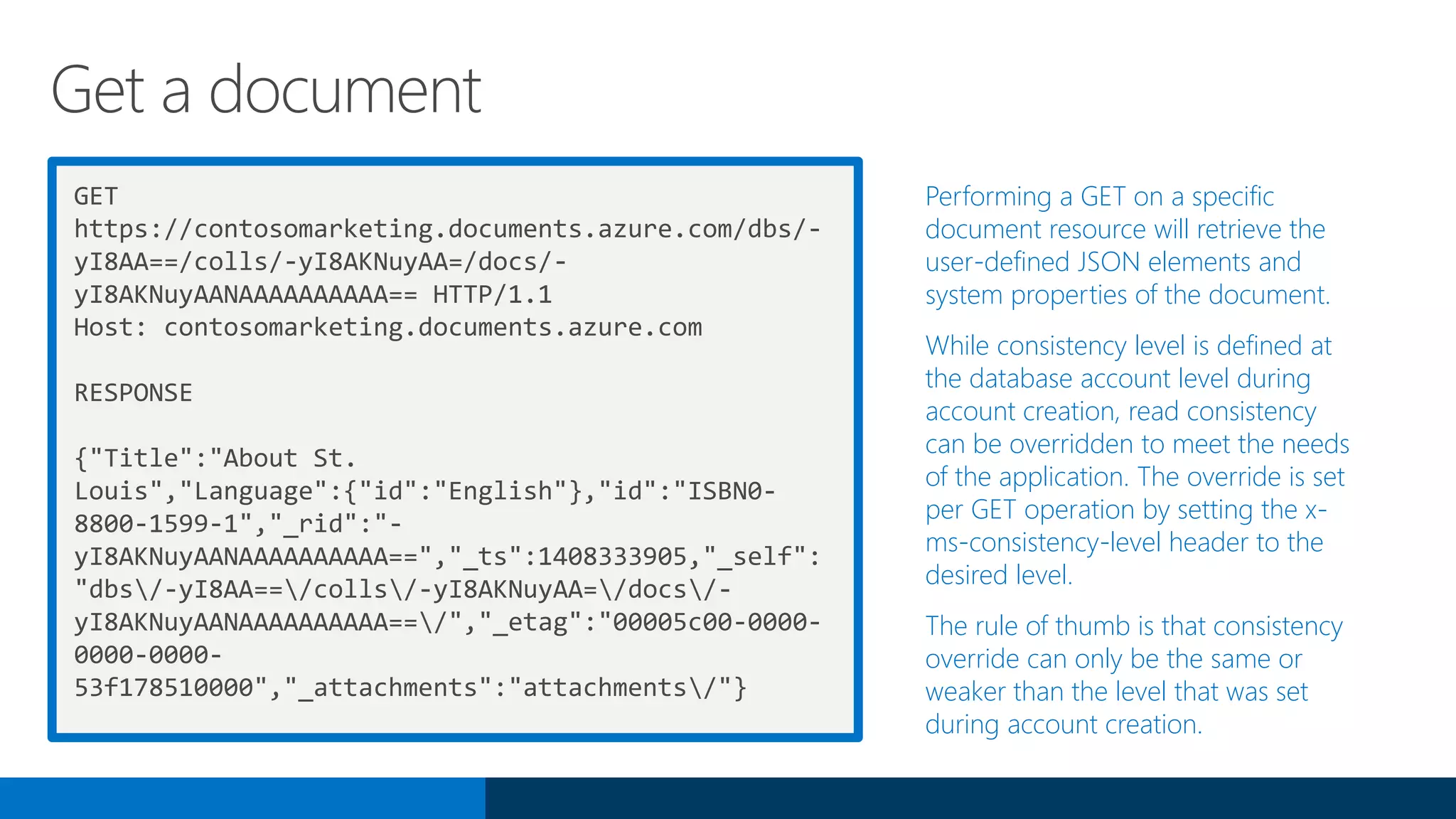 GET
https://contosomarketing.documents.azure.com/dbs/-
yI8AA==/colls/-yI8AKNuyAA=/docs/-
yI8AKNuyAANAAAAAAAAAA== HTTP/1.1
Host: contosomarketing.documents.azure.com
RESPONSE
{"Title":"About St.
Louis","Language":{"id":"English"},"id":"ISBN0-
8800-1599-1","_rid":"-
yI8AKNuyAANAAAAAAAAAA==","_ts":1408333905,"_self":
"dbs/-yI8AA==/colls/-yI8AKNuyAA=/docs/-
yI8AKNuyAANAAAAAAAAAA==/","_etag":"00005c00-0000-
0000-0000-
53f178510000","_attachments":"attachments/"}
Performing a GET on a specific
document resource will retrieve the
user-defined JSON elements and
system properties of the document.
While consistency level is defined at
the database account level during
account creation, read consistency
can be overridden to meet the needs
of the application. The override is set
per GET operation by setting the x-
ms-consistency-level header to the
desired level.
The rule of thumb is that consistency
override can only be the same or
weaker than the level that was set
during account creation.
Get a document
 