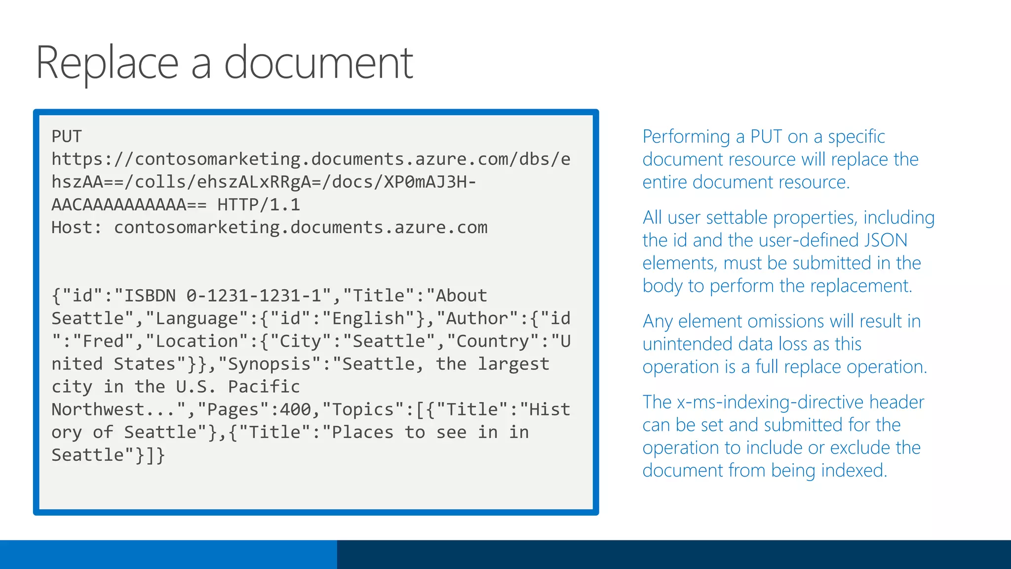 PUT
https://contosomarketing.documents.azure.com/dbs/e
hszAA==/colls/ehszALxRRgA=/docs/XP0mAJ3H-
AACAAAAAAAAAA== HTTP/1.1
Host: contosomarketing.documents.azure.com
{"id":"ISBDN 0-1231-1231-1","Title":"About
Seattle","Language":{"id":"English"},"Author":{"id
":"Fred","Location":{"City":"Seattle","Country":"U
nited States"}},"Synopsis":"Seattle, the largest
city in the U.S. Pacific
Northwest...","Pages":400,"Topics":[{"Title":"Hist
ory of Seattle"},{"Title":"Places to see in in
Seattle"}]}
Performing a PUT on a specific
document resource will replace the
entire document resource.
All user settable properties, including
the id and the user-defined JSON
elements, must be submitted in the
body to perform the replacement.
Any element omissions will result in
unintended data loss as this
operation is a full replace operation.
The x-ms-indexing-directive header
can be set and submitted for the
operation to include or exclude the
document from being indexed.
Replace a document
 