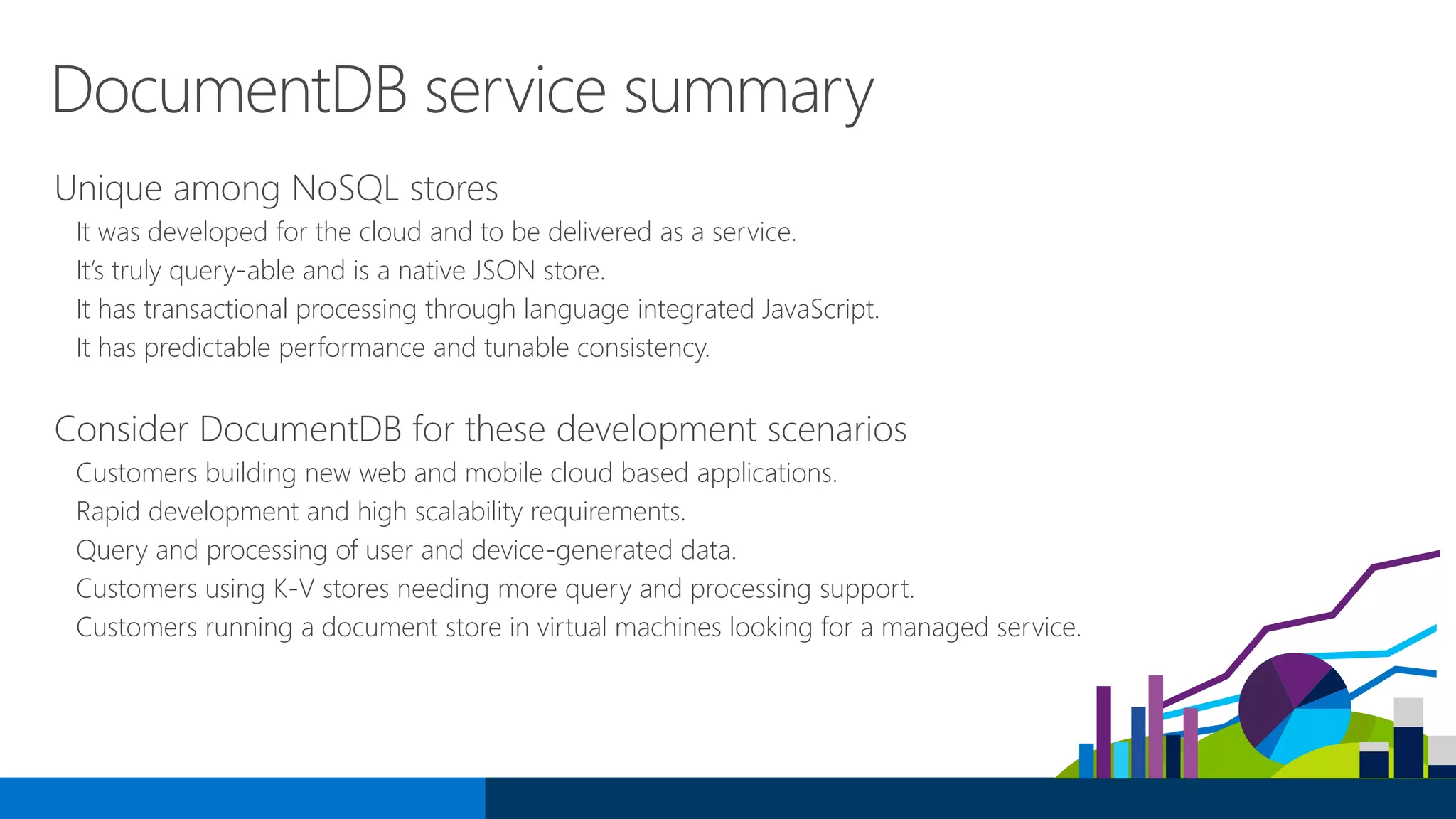DocumentDB service summary
Unique among NoSQL stores
It was developed for the cloud and to be delivered as a service.
It’s truly query-able and is a native JSON store.
It has transactional processing through language integrated JavaScript.
It has predictable performance and tunable consistency.
Consider DocumentDB for these development scenarios
Customers building new web and mobile cloud based applications.
Rapid development and high scalability requirements.
Query and processing of user and device-generated data.
Customers using K-V stores needing more query and processing support.
Customers running a document store in virtual machines looking for a managed service.
 
