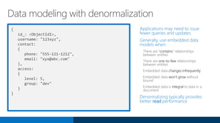 {
id_: <ObjectId1>,
username: "123xyz",
contact:
{
phone: "555-121-1212",
email: "xyx@abc.com"
},
access:
{
level: 5,
group: "dev"
}
}
Applications may need to issue
fewer queries and updates
Generally, use embedded data
models when:
There are “contains” relationships
between entities
There are one-to-few relationships
between entities
Embedded data changes infrequently
Embedded data won’t grow without
bound
Embedded data is integral to data in a
document
Denormalizing typically provides
better read performance
Data modeling with denormalization
 
