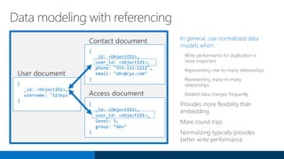 In general, use normalized data
models when:
Write performance for duplication is
more important
Representing one-to-many relationships
Representing many-to-many
relationships
Related data changes frequently
Provides more flexibility than
embedding
More round trips
Normalizing typically provides
better write performance
Data modeling with referencing
{
_id: <OnjectID1>,
username: "123xyz"
}
{
_id: <ObjectID2>,
user_id: <objectId1>,
phone: "555-121-1212",
email: "abc@cyx.com"
}
{
_id: <ObjectID3>,
user_id: <objectId1>,
level: 5,
group: “dev"
}
 