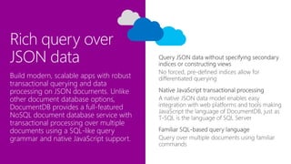 Rich query over
JSON data
No forced, pre-defined indices allow for
differentiated queryingBuild modern, scalable apps with robust
transactional querying and data
processing on JSON documents. Unlike
other document database options,
DocumentDB provides a full-featured
NoSQL document database service with
transactional processing over multiple
documents using a SQL-like query
grammar and native JavaScript support.
 