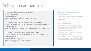 -- Nested lookup against index
SELECT B.Author
FROM Books B
WHERE B.Author.Name = "Leo Tolstoy"
-- Transformation, Filters, Array access
SELECT { Name: B.Title, Author: B.Author.Name }
FROM Books B
WHERE B.Price > 10 AND B.Language[0] = "English"
-- Joins, User Defined Functions (UDF)
SELECT CalculateRegionalTax(B.Price, "USA", "WA")
FROM Books B
JOIN L IN B.Languages
WHERE L.Language = "Russian"
Query over heterogeneous
documents
Query arbitrary paths, properties, and values
without specifying secondary indexes or
indexing hints
Execute queries with consistent results in the
face of sustained writes
Query through fluent language integration,
including LINQ for .NET developers and a
“document oriented“ SQL grammar for
traditional SQL developers
Extend query execution through application-
supplied JavaScript UDFs
Supported SQL features; predicates, iterations
(arrays), sub-queries, logical operators, UDFs,
intra-document JOINs, or JSON transforms
SQL grammar examples
 
