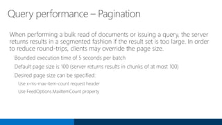 Query performance – Pagination
When performing a bulk read of documents or issuing a query, the server
returns results in a segmented fashion if the result set is too large. In order
to reduce round-trips, clients may override the page size.
Bounded execution time of 5 seconds per batch
Default page size is 100 (server returns results in chunks of at most 100)
Desired page size can be specified:
Use x-ms-max-item-count request header
Use FeedOptions.MaxItemCount property
 