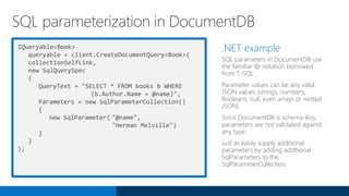 IQueryable<Book>
queryable = client.CreateDocumentQuery<Book>(
collectionSelfLink,
new SqlQuerySpec
{
QueryText = "SELECT * FROM books b WHERE
(b.Author.Name = @name)",
Parameters = new SqlParameterCollection()
{
new SqlParameter( "@name",
"Herman Melville")
}
}
);
.NET example
SQL parameters in DocumentDB use
the familiar @ notation borrowed
from T-SQL.
Parameter values can be any valid
JSON values (strings, numbers,
Booleans, null, even arrays or nested
JSON).
Since DocumentDB is schema-less,
parameters are not validated against
any type.
Just as easily supply additional
parameters by adding additional
SqlParameters to the
SqlParameterCollection.
SQL parameterization in DocumentDB
 