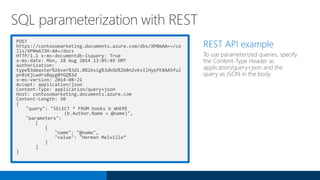 POST
https://contosomarketing.documents.azure.com/dbs/XP0mAA==/co
lls/XP0mAJ3H-AA=/docs
HTTP/1.1 x-ms-documentdb-isquery: True
x-ms-date: Mon, 18 Aug 2014 13:05:49 GMT
authorization:
type%3dmaster%26ver%3d1.0%26sig%3dkOU%2bBn2vkvIlHypfE8AA5ful
pn8zKjLwdrxBqyg0YGQ%3d
x-ms-version: 2014-08-21
Accept: application/json
Content-Type: application/query+json
Host: contosomarketing.documents.azure.com
Content-Length: 50
{
"query": "SELECT * FROM books b WHERE
(b.Author.Name = @name)",
"parameters":
[
{
"name": "@name",
"value": "Herman Melville“
}
]
}
REST API example
To use parameterized queries, specify
the Content-Type Header as
application/query+json and the
query as JSON in the body.
SQL parameterization with REST
 