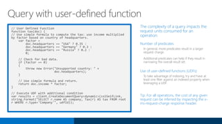 // User Defined Function
function tax(doc) {
// Use simple formula to compute the tax: use income multiplied
by factor based on country of headquarters.
var factor =
doc.headquarters == "USA" ? 0.35 :
doc.headquarters == "Germany" ? 0.3 :
doc.headquarters == "Russia" ? 0.2 :
0;
// Check for bad data.
if (factor == 0)
{
throw new Error("Unsupported country: " +
doc.headquarters);
}
// Use simple formula and return.
return doc.income * factor;
}
// Execute UDF with additional condition
var results = client.CreateDocumentQuery<dynamic>(colSelfLink,
string.Format("SELECT r.name AS company, Tax(r) AS tax FROM root
r WHERE r.type='Company'", udfId));
The complexity of a query impacts the
request units consumed for an
operation:
Number of predicates
In general, more predicates result in a larger
request charge.
Additional predicates can help if they result in
narrowing the overall result set.
Use of user-defined functions (UDFs)
To take advantage of indexing, try and have at
least one filter against an indexed property when
leveraging a UDF.
Tip: For all operations, the cost of any given
request can be inferred by inspecting the x-
ms-request-charge response header.
Query with user-defined function
 