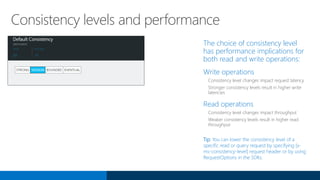 The choice of consistency level
has performance implications for
both read and write operations:
Write operations
Consistency level changes impact request latency
Stronger consistency levels result in higher write
latencies
Read operations
Consistency level changes impact throughput
Weaker consistency levels result in higher read
throughput
Tip: You can lower the consistency level of a
specific read or query request by specifying [x-
ms-consistency-level] request header or by using
RequestOptions in the SDKs.
Consistency levels and performance
 