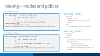 Indexing modes
Consistent
Default mode
Index updated synchronously on
writes
Lazy
Useful for bulk ingestion scenarios
Indexing policies
Automatic
Default
Manual
Can choose to index documents via
RequestOptions
IndexingDirective =
IndexingDirective.Include
Can read non-indexed documents via
selflink
Set indexing mode
Set indexing policy
var collection = new DocumentCollection
{
Id = “lazyCollection”
};
collection.IndexingPolicy.IndexingMode =
IndexingMode.Lazy;
collection = await
client.CreateDocumentCollectionAsync(databaseLink, collection);
Indexing – Modes and policies
var collection = new DocumentCollection
{
Id = “manualCollection”
};
collection.IndexingPolicy.Automatic = false;
collection = await
client.CreateDocumentCollectionAsync(databaseLink, collection);
 