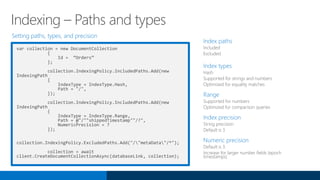 Setting paths, types, and precision
var collection = new DocumentCollection
{
Id = “Orders”
};
collection.IndexingPolicy.IncludedPaths.Add(new
IndexingPath
{
IndexType = IndexType.Hash,
Path = "/",
});
collection.IndexingPolicy.IncludedPaths.Add(new
IndexingPath
{
IndexType = IndexType.Range,
Path = @"/""shippedTimestamp""/?",
NumericPrecision = 7
});
collection.IndexingPolicy.ExcludedPaths.Add("/"metaData"/*");
collection = await
client.CreateDocumentCollectionAsync(databaseLink, collection);
Index paths
Included
Excluded
Index types
Hash
Supported for strings and numbers
Optimized for equality matches
Range
Supported for numbers
Optimized for comparison queries
Index precision
String precision
Default is 3
Numeric precision
Default is 3
Increase for larger number fields (epoch
timestamps)
Indexing – Paths and types
 