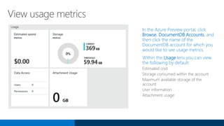 View usage metrics
In the Azure Preview portal, click
Browse, DocumentDB Accounts, and
then click the name of the
DocumentDB account for which you
would like to see usage metrics.
Within the Usage lens you can view
the following by default:
Estimated cost
Storage consumed within the account
Maximum available storage of the
account
User information
Attachment usage
 