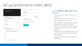 Set up performance metric alerts
In the Add an alert rule blade,
specify:
The name of the alert rule you are
setting up.
A description of the new alert rule.
The metric for the alert rule.
The condition, threshold, and period
that determine when the alert
activates. For example, a server error
count greater than 5 over the last 15
minutes.
Whether the service administrator and
co-administrators are emailed when
the alert fires.
Additional email addresses for alert
notifications.
 