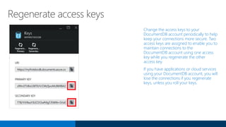Regenerate access keys
Change the access keys to your
DocumentDB account periodically to help
keep your connections more secure. Two
access keys are assigned to enable you to
maintain connections to the
DocumentDB account using one access
key while you regenerate the other
access key.
If you have applications or cloud services
using your DocumentDB account, you will
lose the connections if you regenerate
keys, unless you roll your keys.
 