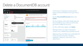 Delete a DocumentDB account
In the Azure management preview portal,
access the DocumentDB account you wish to
delete.
On the DocumentDB Account blade, click
Delete.
On the resulting confirmation blade, type the
DocumentDB account name to confirm that
you want to delete the account.
On the confirmation blade, click Delete.
Warning: There is no way to restore the
content from a deleted DocumentDB account.
Deleting a DocumentDB account will delete all
of the account’s resources, including
databases, collections, documents, and
attachments.
 