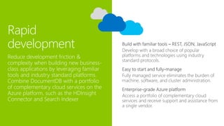 Rapid
development Develop with a broad choice of popular
platforms and technologies using industry
standard protocols.
Reduce development friction &
complexity when building new business-
class applications by leveraging familiar
tools and industry standard platforms.
Combine DocumentDB with a portfolio
of complementary cloud services on the
Azure platform, such as the HDInsight
Connector and Search Indexer
 