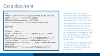 GET
https://contosomarketing.documents.azure.com/dbs/-
yI8AA==/colls/-yI8AKNuyAA=/docs/-
yI8AKNuyAANAAAAAAAAAA== HTTP/1.1
Host: contosomarketing.documents.azure.com
RESPONSE
{"Title":"About St.
Louis","Language":{"id":"English"},"id":"ISBN0-
8800-1599-1","_rid":"-
yI8AKNuyAANAAAAAAAAAA==","_ts":1408333905,"_self":
"dbs/-yI8AA==/colls/-yI8AKNuyAA=/docs/-
yI8AKNuyAANAAAAAAAAAA==/","_etag":"00005c00-0000-
0000-0000-
53f178510000","_attachments":"attachments/"}
Performing a GET on a specific
document resource will retrieve the
user-defined JSON elements and
system properties of the document.
While consistency level is defined at
the database account level during
account creation, read consistency
can be overridden to meet the needs
of the application. The override is set
per GET operation by setting the x-
ms-consistency-level header to the
desired level.
The rule of thumb is that consistency
override can only be the same or
weaker than the level that was set
during account creation.
Get a document
 