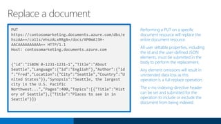 PUT
https://contosomarketing.documents.azure.com/dbs/e
hszAA==/colls/ehszALxRRgA=/docs/XP0mAJ3H-
AACAAAAAAAAAA== HTTP/1.1
Host: contosomarketing.documents.azure.com
{"id":"ISBDN 0-1231-1231-1","Title":"About
Seattle","Language":{"id":"English"},"Author":{"id
":"Fred","Location":{"City":"Seattle","Country":"U
nited States"}},"Synopsis":"Seattle, the largest
city in the U.S. Pacific
Northwest...","Pages":400,"Topics":[{"Title":"Hist
ory of Seattle"},{"Title":"Places to see in in
Seattle"}]}
Performing a PUT on a specific
document resource will replace the
entire document resource.
All user settable properties, including
the id and the user-defined JSON
elements, must be submitted in the
body to perform the replacement.
Any element omissions will result in
unintended data loss as this
operation is a full replace operation.
The x-ms-indexing-directive header
can be set and submitted for the
operation to include or exclude the
document from being indexed.
Replace a document
 