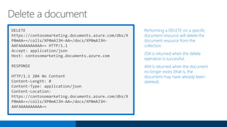 DELETE
https://contosomarketing.documents.azure.com/dbs/X
P0mAA==/colls/XP0mAJ3H-AA=/docs/XP0mAJ3H-
AAFAAAAAAAAAA== HTTP/1.1
Accept: application/json
Host: contosomarketing.documents.azure.com
RESPONSE
HTTP/1.1 204 No Content
Content-Length: 0
Content-Type: application/json
Content-Location:
https://contosomarketing.documents.azure.com/dbs/X
P0mAA==/colls/XP0mAJ3H-AA=/docs/XP0mAJ3H-
AAFAAAAAAAAAA==
Performing a DELETE on a specific
document resource will delete the
document resource from the
collection.
204 is returned when the delete
operation is successful.
404 is returned when the document
no longer exists (that is, the
document may have already been
deleted).
Delete a document
 