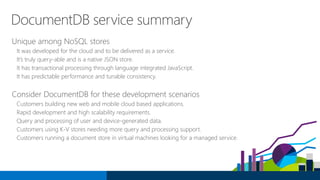 DocumentDB service summary
Unique among NoSQL stores
It was developed for the cloud and to be delivered as a service.
It’s truly query-able and is a native JSON store.
It has transactional processing through language integrated JavaScript.
It has predictable performance and tunable consistency.
Consider DocumentDB for these development scenarios
Customers building new web and mobile cloud based applications.
Rapid development and high scalability requirements.
Query and processing of user and device-generated data.
Customers using K-V stores needing more query and processing support.
Customers running a document store in virtual machines looking for a managed service.
 