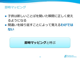 即時マッピング
l  ⼦子供は新しいことばを聞いた瞬間に正しく使え
るようになる
l  間違いを繰り返すことによって覚えるわけでは
ない
10	
即時マッピングと呼ぶ
 