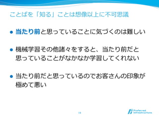 ことばを「知る」ことは想像以上に不不可思議
l  当たり前と思っていることに気づくのは難しい
l  機械学習その他諸々をすると、当たり前だと
思っていることがなかなか学習してくれない
l  当たり前だと思っているのでお客さんの印象が
極めて悪い
14	
 