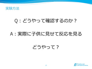 実験⽅方法
Q：どうやって確認するのか？
A：実際に⼦子供に⾒見見せて反応を⾒見見る
どうやって？
17	
 