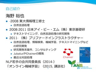 ⾃自⼰己紹介
海野  裕也
l  -2008 東⼤大情報理理⼯工修⼠士
l  ⾃自然⾔言語処理理
l  2008-2011 ⽇日本アイ・ビー・エム（株）東京基礎研
l  テキストマイニング、⾃自然⾔言語処理理の研究開発
l  2011- （株）プリファードインフラストラクチャー
l  ⾃自然⾔言語処理理、情報検索索、機械学習、テキストマイニングなど
の研究開発
l  研究開発系案件、コンサルティング
l  JubatusやChainerの開発
l  最近は対話処理理
NLP若若⼿手の会共同委員⻑⾧長（2014-）
「オンライン機械学習」（2015, 講談社）2	
 