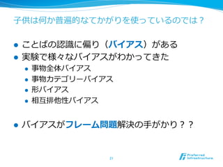 ⼦子供は何か普遍的なてかがりを使っているのでは？
l  ことばの認識識に偏り（バイアス）がある
l  実験で様々なバイアスがわかってきた
l  事物全体バイアス
l  事物カテゴリーバイアス
l  形バイアス
l  相互排他性バイアス
l  バイアスがフレーム問題解決の⼿手がかり？？
21	
 