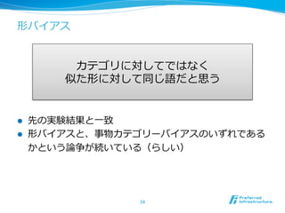 形バイアス
l  先の実験結果と⼀一致
l  形バイアスと、事物カテゴリーバイアスのいずれである
かという論論争が続いている（らしい）
24	
カテゴリに対してではなく
似た形に対して同じ語だと思う
 