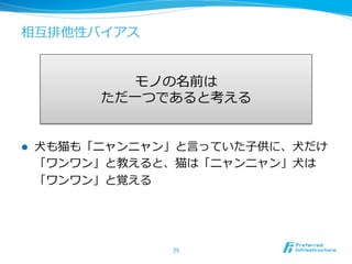 相互排他性バイアス
l  ⽝犬も猫も「ニャンニャン」と⾔言っていた⼦子供に、⽝犬だけ
「ワンワン」と教えると、猫は「ニャンニャン」⽝犬は
「ワンワン」と覚える
25	
モノの名前は
ただ⼀一つであると考える
 