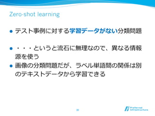 Zero-shot learning
l  テスト事例例に対する学習データがない分類問題
l  ・・・というと流流⽯石に無理理なので、異異なる情報
源を使う
l  画像の分類問題だが、ラベル単語間の関係は別
のテキストデータから学習できる
30	
 