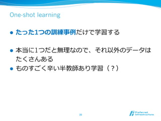 One-shot learning
l  たった1つの訓練事例例だけで学習する
l  本当に1つだと無理理なので、それ以外のデータは
たくさんある
l  ものすごく⾟辛い半教師あり学習（？）
39	
 