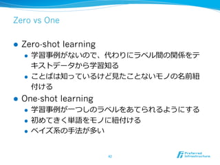 Zero vs One
l  Zero-shot learning
l  学習事例例がないので、代わりにラベル間の関係をテ
キストデータから学習知る
l  ことばは知っているけど⾒見見たことないモノの名前紐紐
付ける
l  One-shot learning
l  学習事例例が⼀一つしのラベルをあてられるようにする
l  初めてきく単語をモノに紐紐付ける
l  ベイズ系の⼿手法が多い
42	
 