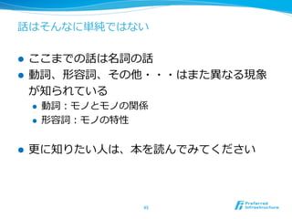 話はそんなに単純ではない
l  ここまでの話は名詞の話
l  動詞、形容詞、その他・・・はまた異異なる現象
が知られている
l  動詞：モノとモノの関係
l  形容詞：モノの特性
l  更更に知りたい⼈人は、本を読んでみてください
45	
 