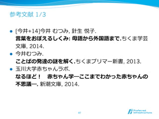 参考⽂文献 1/3
l  [今井+14]今井  むつみ, 針⽣生  悦⼦子.
⾔言葉葉をおぼえるしくみ: ⺟母語から外国語まで.ちくま学芸
⽂文庫, 2014.
l  今井むつみ.
ことばの発達の謎を解く.ちくまプリマー新書, 2013.
l  ⽟玉川⼤大学⾚赤ちゃんラボ.
なるほど！ 　⾚赤ちゃん学―ここまでわかった⾚赤ちゃんの
不不思議―. 新潮⽂文庫, 2014.
47	
 