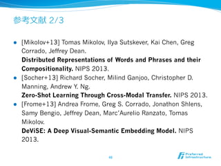 参考⽂文献 2/3
l  [Mikolov+13] Tomas Mikolov, Ilya Sutskever, Kai Chen, Greg
Corrado, Jeffrey Dean.
Distributed Representations of Words and Phrases and their
Compositionality. NIPS 2013.
l  [Socher+13] Richard Socher, Milind Ganjoo, Christopher D.
Manning, Andrew Y. Ng.
Zero-Shot Learning Through Cross-Modal Transfer. NIPS 2013.
l  [Frome+13] Andrea Frome, Greg S. Corrado, Jonathon Shlens,
Samy Bengio, Jeffrey Dean, Marc’Aurelio Ranzato, Tomas
Mikolov.
DeViSE: A Deep Visual-Semantic Embedding Model. NIPS
2013.
48	
 