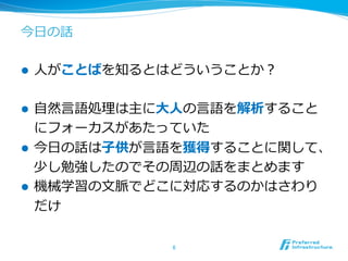 今⽇日の話
l  ⼈人がことばを知るとはどういうことか？
l  ⾃自然⾔言語処理理は主に⼤大⼈人の⾔言語を解析すること
にフォーカスがあたっていた
l  今⽇日の話は⼦子供が⾔言語を獲得することに関して、
少し勉強したのでその周辺の話をまとめます
l  機械学習の⽂文脈でどこに対応するのかはさわり
だけ
6	
 