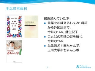 主な参考資料料
最近読んでいた本
l  ⾔言葉葉をおぼえるしくみ: ⺟母語
から外国語まで.
今井むつみ, 針⽣生悦⼦子
l  ことばの発達の謎を解く.
今井むつみ
l  なるほど！⾚赤ちゃん学.
⽟玉川⼤大学⾚赤ちゃんラボ
7	
 