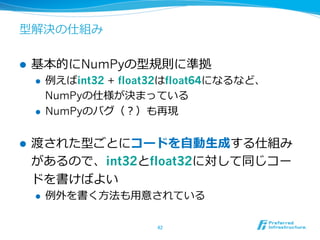 型解決の仕組み
l  基本的にNumPyの型規則に準拠
l  例例えばint32 + float32はfloat64になるなど、
NumPyの仕様が決まっている
l  NumPyのバグ（？）も再現
l  渡された型ごとにコードを⾃自動⽣生成する仕組み
があるので、int32とfloat32に対して同じコー
ドを書けばよい
l  例例外を書く⽅方法も⽤用意されている
42	
 