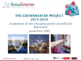 WP4 Webinar 17/03/2016 I page 1www.grow-smarter.eu WP4 Webinar I 21/04/16 I page 1www.grow-smarter.eu
THE GROWSMARTER PROJECT
2015-2019
Evaluation of the charging points installed in
Barcelona
Jaume Roca, CENIT
 