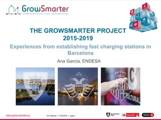 www.grow-smarter.eu GS Webinar I 17/03/2016 I page 1GS Webinar I 17/03/2016 I page 1www.grow-smarter.eu
THE GROWSMARTER PROJECT
2015-2019
Experiences from establishing fast charging stations in
Barcelona
Ana García, ENDESA
 