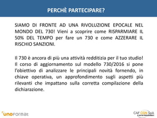 PERCHÈ PARTECIPARE?
SIAMO DI FRONTE AD UNA RIVOLUZIONE EPOCALE NEL
MONDO DEL 730! Vieni a scoprire come RISPARMIARE IL
50% DEL TEMPO per fare un 730 e come AZZERARE IL
RISCHIO SANZIONI.
Il 730 è ancora di più una attività redditizia per il tuo studio!
Il corso di aggiornamento sul modello 730/2016 si pone
l’obiettivo di analizzare le principali novità fornendo, in
chiave operativa, un approfondimento sugli aspetti più
rilevanti che impattano sulla corretta compilazione della
dichiarazione.
 