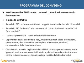 PROGRAMMA DEL CONVEGNO
 Novità operative 2016: nuovo canale di comunicazione e scambio
documentale
 Il modello 730/2016
• Il modello 730 con o senza sostituto: i soggetti interessati e i redditi dichiarabili
• Il modello 730 “ordinario” e le sue eventuali correlazioni con il modello 730
“precompilato”
• I controlli preventivi e i nuovi indicatori di incoerenza
• Le principali novità del modello 730/2016: bonus irpef, spese di istruzione,
spese funebri, detrazione 65% per impianti a bio massa, quadro K,
conservazione della documentazione
• Casi di studio e analisi degli oneri detraibili ricorrenti: spese sanitarie, mutui
ipotecari, assicurazioni, canoni di locazione, detrazione sulle ristrutturazioni
edilizie e risparmio energetico, detrazione mobili ed elettrodomestici
 