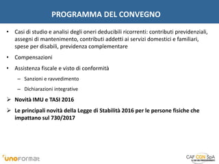 PROGRAMMA DEL CONVEGNO
• Casi di studio e analisi degli oneri deducibili ricorrenti: contributi previdenziali,
assegni di mantenimento, contributi addetti ai servizi domestici e familiari,
spese per disabili, previdenza complementare
• Compensazioni
• Assistenza fiscale e visto di conformità
– Sanzioni e ravvedimento
– Dichiarazioni integrative
 Novità IMU e TASI 2016
 Le principali novità della Legge di Stabilità 2016 per le persone fisiche che
impattano sul 730/2017
 