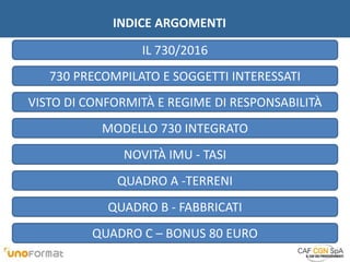 INDICE ARGOMENTI
QUADRO B - FABBRICATI
730 PRECOMPILATO E SOGGETTI INTERESSATI
VISTO DI CONFORMITÀ E REGIME DI RESPONSABILITÀ
NOVITÀ IMU - TASI
QUADRO A -TERRENI
IL 730/2016
MODELLO 730 INTEGRATO
QUADRO C – BONUS 80 EURO
 