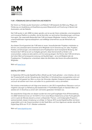 www.industrymeetsmakers.com 10
F-AR – FÖRDERUNG DER AUTOMATION UND ROBOTIK
Der Verein zur Förderung der Automation und Robotik F-AR bezweckt die Wahrung, Pflege und
Förderung von Ausbildung und Qualifizierung sowie Wissenschaft und Forschung im Bereich der
Automation und der Robotik.
Der F-AR wurde im Jahr 2008 ins Leben gerufen und ist aus der Vision entstanden, eine kompetente
und innovative Plattform zu schaffen, die als Vermittler von technischen Dienstleistungen und Know-
how agiert. Der essenzielle Bestandteil des F-AR sind dessen Mitglieder: kreative Techniker aus
unterschiedlichsten Ingenieursdisziplinen und vielfältige Unternehmen aus der Wirtschaft und
Industrie.
Aus diesem Grund garantiert der F-AR stets an neuen, herausfordernden Projekten mitarbeiten zu
können und unterstützt damit einerseits seine Mitglieder durch Generierung von Jobs, Projekten,
Praktika und Schulungen und andererseits seine Projektpartner durch kompetente Beratung. Der
Vorstand des F-AR hat es sich zur Aufgabe gemacht, diese Gemeinschaft zu fördern und
voranzutreiben, sodass sie stets wächst und ihre Leistung steigert. Die Partner des F-AR sind all jene,
die hohen Wert auf konsequente Leistung und Qualität legen – sei es als Mitglied oder als
Projektpartner. Projektpartner unterstützen dabei die Aktivitäten des Vereins als außerordentliche
Mitglieder.
Mehr auf www.f-ar.at
DIGITAL CITY WIEN
Im September 2014 wurde DigitalCity.Wien offiziell aus der Taufe gehoben – eine Initiative, die von
der Privatwirtschaft und der Verwaltung der Stadt Wien im Schulterschluss vorangetrieben wird und
es sich zum Ziel gesetzt hat, Wien zu einem der führenden digitalen Hotspots Europas auszubauen
und auch als solchen nach innen und außen hin zu positionieren und zu vermarkten.
Die Initiative entwickelte sich als Folge einer bereits im Jahr 2013 angestoßenen Diskussion rund um
mögliche Lösungen zur Behebung des bestehenden IT-Fachkräftemangels am Standort Wien und
weitete sich im Anschluss zu einem sehr viel breiter gesteckten Vorhaben aus.
Die wesentlichen Eckpunkte von diesem wurden bei einer groß angelegten Kick-off-Veranstaltung
mit 2000 Teilnehmer/innen am 16.9.2014 in Form eines Mission Statements auf den Punkt gebracht
und im Laufe der Monate danach zu einem umfassenden Themen- und Initialprojekte-Programm
weiterentwickelt, dessen Umsetzung nun erfolgt. Im Februar 2015 wurde DigitalCity.Wien als Verein
angemeldet und in der Zusammenarbeit mit der Stadt Wien und ihren Agenturen werden aktuell die
Digital Days 2016 von 19.-21. Oktober vorbereitet.
Mehr auf www.digitalcity.wien
 