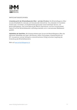 www.industrymeetsmakers.com 11
WIRTSCHAFTSAGENTUR WIEN
Unterstützung für den Wirtschaftsstandort Wien – seit über 30 Jahren: Die Wirtschaftsagentur Wien
ist erste Anlaufstelle für nationale und internationale Unternehmen. Sie unterstützt mit monetären
Förderungen, Immobilien und Stadtentwicklungsimpulsen sowie kostenlosen Service- und
Beratungsangeboten. Ziel ist die Stärkung der Wiener Unternehmen und ihrer Innovationskraft.
Dadurch wird der Wirtschaftsstandort nachhaltig entwickelt und im internationalen Wettbewerb
gestärkt.
Stärkefelder der Stadt Wien: Mit Schwerpunktsetzungen forciert die Wirtschaftsagentur Wien die
definierten Stärkefelder der Stadt: Life-Sciences, urbane Technologien, Kreativwirtschaft und
IKT. Innovationen sind der Schlüssel zu unternehmerischem Erfolg und sichern langfristig die
Entwicklung des Wirtschaftsstandorts.
Mehr auf www.wirtschaftsagentur.at
 
